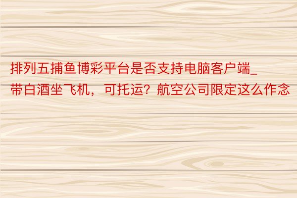 排列五捕鱼博彩平台是否支持电脑客户端_带白酒坐飞机，可托运？航空公司限定这么作念